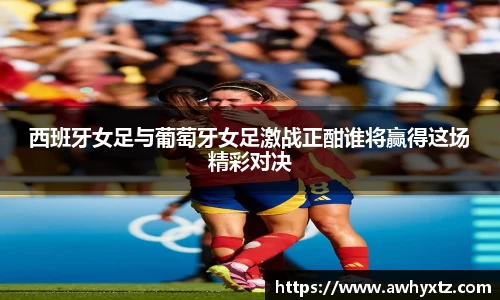 西班牙女足与葡萄牙女足激战正酣谁将赢得这场精彩对决